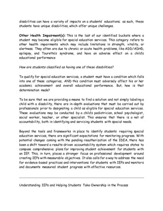 disabilities can have a variety of impacts on a students’ educations; as such, these
students have unique disabilities, which offer unique challenges.
Other Health Impairment(s): This is the last of our identified buckets where a
student may become eligible for special education services. This category refers to
other health impairments which may include limitations in strength, vitality, or
alertness. They often are due to chronic or acute health problems, like ADD/ADHD,
epilepsy, and Tourette’s syndrome, and have an adverse effect on a child’s
educational performance
How are students classified as having one of these disabilities?
To qualify for special education services, a student must have a condition which falls
into one of these categories, AND this condition must adversely affect his or her
academic achievement and overall educational performance. But, how is that
determination made?
To be sure that we are providing a means to find a solution and not simply labeling a
child with a disability, there are in-depth evaluations that must be carried out by
professionals prior to designating a child as eligible for special education services.
These evaluations may be conducted by a child’s pediatrician, school psychologist,
social worker, teacher, or other specialist. This ensures that there is a net of
accountability, both in identifying and servicing students with special needs.
Beyond the tools and frameworks in place to identify students requiring special
education services, there are significant expectations for monitoring progress. With
potential changes coming with the pending reauthorization of the IDEA, there has
been a shift toward a results-driven accountability system which requires states to
compose comprehensive plans for improving student achievement for students with
an IEP. This, in turn, places a stronger focus on professional development around
creating IEPs with measurable objectives. It also calls for a way to address the need
for evidence-based practices and interventions for students with IEPs and monitors
and documents measured student progress with effective resources.
Understanding IEPs and Helping Students Take Ownership in the Process
 