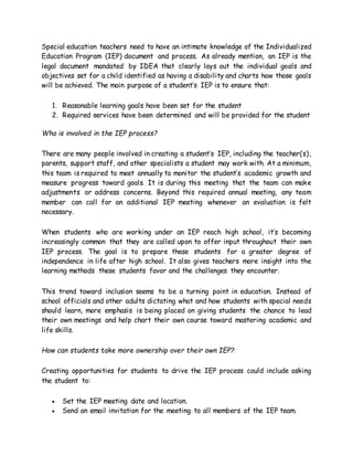 Special education teachers need to have an intimate knowledge of the Individualized
Education Program (IEP) document and process. As already mention, an IEP is the
legal document mandated by IDEA that clearly lays out the individual goals and
objectives set for a child identified as having a disability and charts how those goals
will be achieved. The main purpose of a student’s IEP is to ensure that:
1. Reasonable learning goals have been set for the student
2. Required services have been determined and will be provided for the student
Who is involved in the IEP process?
There are many people involved in creating a student’s IEP, including the teacher(s),
parents, support staff, and other specialists a student may work with. At a minimum,
this team is required to meet annually to monitor the student’s academic growth and
measure progress toward goals. It is during this meeting that the team can make
adjustments or address concerns. Beyond this required annual meeting, any team
member can call for an additional IEP meeting whenever an evaluation is felt
necessary.
When students who are working under an IEP reach high school, it’s becoming
increasingly common that they are called upon to offer input throughout their own
IEP process. The goal is to prepare these students for a greater degree of
independence in life after high school. It also gives teachers more insight into the
learning methods these students favor and the challenges they encounter.
This trend toward inclusion seems to be a turning point in education. Instead of
school officials and other adults dictating what and how students with special needs
should learn, more emphasis is being placed on giving students the chance to lead
their own meetings and help chart their own course toward mastering academic and
life skills.
How can students take more ownership over their own IEP?
Creating opportunities for students to drive the IEP process could include asking
the student to:
 Set the IEP meeting date and location.
 Send an email invitation for the meeting to all members of the IEP team.
 