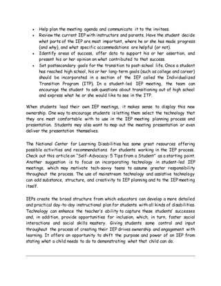  Help plan the meeting agenda and communicate it to the invitees.
 Review the current IEP with instructors and parents. Have the student decide
what parts of the IEP are most important, where he or she has made progress
(and why), and what specific accommodations are helpful (or not).
 Identify areas of success, offer data to support his or her assertion, and
present his or her opinion on what contributed to that success.
 Set postsecondary goals for the transition to post-school life. Once a student
has reached high school, his or her long-term goals (such as college and career)
should be incorporated in a section of the IEP called the Individualized
Transition Program (ITP). In a student-led IEP meeting, the team can
encourage the student to ask questions about transitioning out of high school
and express what he or she would like to see in the ITP.
When students lead their own IEP meetings, it makes sense to display this new
ownership. One way to encourage students is letting them select the technology that
they are most comfortable with to use in the IEP meeting planning process and
presentation. Students may also want to map out the meeting presentation or even
deliver the presentation themselves.
The National Center for Learning Disabilities has some great resources offering
possible activities and recommendations for students working in the IEP process.
Check out this article on “Self-Advocacy: 5 Tips from a Student” as a starting point.
Another suggestion is to focus on incorporating technology in student-led IEP
meetings, which may motivate tech-savvy teens to assume greater responsibility
throughout the process. The use of mainstream technology and assistive technology
can add substance, structure, and creativity to IEP planning and to the IEP meeting
itself.
IEPs create the broad structure from which educators can develop a more detailed
and practical day-to-day instructional plan for students with all kinds of disabilities.
Technology can enhance the teacher’s ability to capture these students’ successes
and, in addition, provide opportunities for inclusion, which, in turn, foster social
interactions and social skills mastery. Giving students some control and input
throughout the process of creating their IEP drives ownership and engagement with
learning. It offers an opportunity to shift the purpose and power of an IEP from
stating what a child needs to do to demonstrating what that child can do.
 