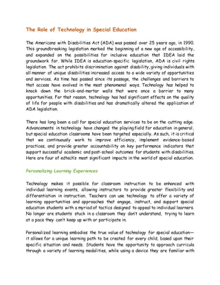 The Role of Technology in Special Education
The Americans with Disabilities Act (ADA) was passed over 25 years ago, in 1990.
This groundbreaking legislation marked the beginning of a new age of accessibility,
and expanded on the possibilities for inclusive education that IDEA laid the
groundwork for. While IDEA is education-specific legislation, ADA is civil rights
legislation. The act prohibits discrimination against disability, giving individuals with
all manner of unique disabilities increased access to a wide variety of opportunities
and services. As time has passed since its passage, the challenges and barriers to
that access have evolved in the most phenomenal ways. Technology has helped to
knock down the brick-and-mortar walls that were once a barrier to many
opportunities. For that reason, technology has had significant effects on the quality
of life for people with disabilities and has dramatically altered the application of
ADA legislation.
There has long been a call for special education services to be on the cutting edge.
Advancements in technology have changed the playing field for education in general,
but special education classrooms have been targeted especially. As such, it is critical
that we continuously work to improve efficiency, implement evidence-based
practices, and provide greater accountability on key performance indicators that
support successful academic and post-school outcomes for students with disabilities.
Here are four of edtech’s most significant impacts in the world of special education.
Personalizing Learning Experiences
Technology makes it possible for classroom instruction to be enhanced with
individual learning events, allowing instructors to provide greater flexibility and
differentiation in instruction. Teachers can use technology to offer a variety of
learning opportunities and approaches that engage, instruct, and support special
education students with a myriad of tactics designed to appeal to individual learners.
No longer are students stuck in a classroom they don’t understand, trying to learn
at a pace they can’t keep up with or participate in.
Personalized learning embodies the true value of technology for special education—
it allows for a unique learning path to be created for every child, based upon their
specific situation and needs. Students have the opportunity to approach curricula
through a variety of learning modalities, while using a device they are familiar with
 