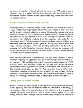 and enjoy. A computer or tablet will look the same in an AP® class, a general
education class, or a smaller self-contained classroom, but the digital content it
delivers and how that content is acted upon is completely customizable and within
the students’ control.
Building Skills for Life Outside of the Classroom
Technology is not just producing changes in the classroom; it is already ubiquitous in
today’s world at large. Preparing students for that world outside of school is critical,
and for students in special education programs this generally requires some extra
attention. Twenty-first century skillscross all domains and offer a new vison to guide
instruction and the application of education in the working world. It has become the
expectation that students graduate from the classroom with skills for the
technological world. Technology-assisted instruction allows students to learn in an
interactive, hands-on manner (often a great fit to begin with for students with
unique learning challenges), while also providing opportunities to build those
necessary tech skills. Technology in special education settings has blossomed well
beyond assistive applications into being an avenue to help students build a foundation
for success outside of the classroom.
There are also some specific considerations for high school students in special
education preparing for a postsecondary experience. Colleges and universities are
not required by ADA legislation to provide free appropriate public education (FAPE)
as public primary and secondary schools are, but they are required to provide
appropriate academic adjustments as needed, so as to ensure that students are not
discriminated against based on disability. This means that there are likely to be
expectations regarding technology use that students will need to meet. Similarly,
special education students entering a work field after high school must be ready to
manage the technology that has become an integral part of most work spaces.
Opening Doors for Autistic Students
Autistic students are one subgroup of the special education population who have,
overall, especially embraced and benefited from the introduction of technology in
the classroom. As a broad generalization, autistic students tend to struggle with
language and spoken communication. Tablets, as well as other mobile devices, are
helping overcome these language barriers by simplifying and providing alternative
 