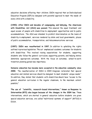 education decisions affecting their children. IDEA required that an Individualized
Education Program (IEP) be designed with parental approval to meet the needs of
every child with a disability.
(1990): After IDEA and decades of campaigning and lobbying, the Americans
with Disabilities Act (ADA) was passed. This ensured the equal treatment and
equal access of people with disabilities to employment opportunities and to public
accommodations. The ADA was intended to prohibit discrimination on the basis of
disability in employment, services rendered by state and local governments, places
of public accommodation, transportation, and telecommunications services.
(1997): IDEA was reauthorized in 1997. In addition to upholding the rights
outlined in previous legislation. The act emphasized academic outcomes for students
with disabilities. This involved raising expectations for students, supporting
students who follow the general curriculum, supporting parents, and helping states
determine appropriate outcomes. With the focus on outcomes, school-to-work
transition planning gained new importance.
Inclusive education has become more accepted in the education community since
2000. The reauthorization of IDEA in 2004 Congress reiterated that special
education and related services should be designed to meet students’ unique needs.”
In addition, they stated that students with disabilities should have “access to the
general education curriculum in the regular classroom, to the maximum extent
possible.”
The use of “scientific, research-based interventions,” known as Response to
Intervention (RTI) also began because of the changes in the 2004 law. These
interventions, which are started in general education before students are given
special education services, are called “multitiered systems of support” (MTSS) in
ESSA.
 