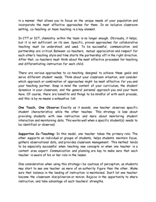 in a manner that allows you to focus on the unique needs of your population and
incorporate the most effective approaches for them. In an inclusive classroom
setting, co-teaching or team teaching is a key element.
In CTT or ICT, chemistry within the team is no longer enough. Obviously, it helps,
but it is not sufficient on its own. Specific, proven approaches for collaborative
teaching must be understood and used. To be successful, communication and
partnership are critical. Between co-teachers, mutual appreciation and respect for
each other’s teaching style and time starts the partnership off in the right direction.
After that, co-teachers must think about the most effective processes for teaching
and differentiating instruction for each child.
There are various approaches to co-teaching designed to achieve these goals and
serve different student needs. Think about your classroom situation, and consider
which approach or combination of approaches might be most effective for you and
your teaching partner. Keep in mind the content of your curriculum, the student
dynamics in your classroom, and the general personal approach you and your team
have. Of course, there are benefits and things to be mindful of with each process,
and this is by no means a exhaustive list.
One Teach, One Observe: Exactly as it sounds, one teacher observes specific
student characteristics while the other teaches. This strategy is less about
providing students with new instruction and more about monitoring student
interaction and maintaining data. This works well when a specific student(s) needs to
be identified or observed.
Supportive Co-Teaching: In this model, one teacher takes the primary role. The
other supports an individual or groups of students, helps students maintain focus,
gathers observational data, and provides classroom management. This method tends
to be especially successful when teaching new concepts or when one teacher is a
content area expert. Communication and planning are key to make sure that each
teacher is aware of his or her role in the lesson.
One consideration when using this strategy—be cautious of perception, as students
may start to see one teacher as more of an authority figure than the other. Make
sure that balance in the leading of instruction is maintained. Don’t let one teacher
become the classroom disciplinarian or minion. Rejoice in the opportunity to share
instruction, and take advantage of each teachers’ strengths.
 