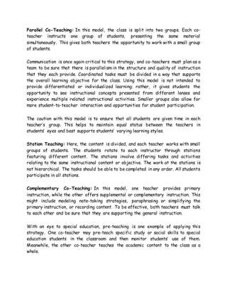 Parallel Co-Teaching: In this model, the class is split into two groups. Each co-
teacher instructs one group of students, presenting the same material
simultaneously. This gives both teachers the opportunity to work with a small group
of students.
Communication is once again critical to this strategy, and co-teachers must plan as a
team to be sure that there is parallelism in the structure and quality of instruction
that they each provide. Coordinated tasks must be divided in a way that supports
the overall learning objective for the class. Using this model is not intended to
provide differentiated or individualized learning; rather, it gives students the
opportunity to see instructional concepts presented from different lenses and
experience multiple related instructional activities. Smaller groups also allow for
more student-to-teacher interaction and opportunities for student participation.
The caution with this model is to ensure that all students are given time in each
teacher’s group. This helps to maintain equal status between the teachers in
students’ eyes and best supports students’ varying learning styles.
Station Teaching: Here, the content is divided, and each teacher works with small
groups of students. The students rotate to each instructor through stations
featuring different content. The stations involve differing tasks and activities
relating to the same instructional content or objective. The work at the stations is
not hierarchical. The tasks should be able to be completed in any order. All students
participate in all stations.
Complementary Co-Teaching: In this model, one teacher provides primary
instruction, while the other offers supplemental or complementary instruction. This
might include modeling note-taking strategies, paraphrasing or simplifying the
primary instruction, or recording content. To be effective, both teachers must talk
to each other and be sure that they are supporting the general instruction.
With an eye to special education, pre-teaching is one example of applying this
strategy. One co-teacher may pre-teach specific study or social skills to special
education students in the classroom and then monitor students’ use of them.
Meanwhile, the other co-teacher teaches the academic content to the class as a
whole.
 