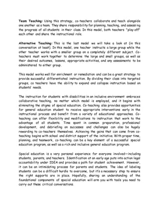 Team Teaching: Using this strategy, co-teachers collaborate and teach alongside
one another as a team. They share responsibility for planning, teaching, and assessi ng
the progress of all students in their class. In this model, both teachers "play off"
each other and share the instructional role.
Alternative Teaching: This is the last model we will take a look at (in this
conversation at least). In this model, one teacher instructs a large group while the
other teacher works with a smaller group on a completely different subject. Co-
teachers must work together to determine the large and small groups, as well as
their desired outcomes, lessons, appropriate activities, and any assessments to be
administered to either group.
This model works well for enrichment or remediation and can be a great strategy to
provide successful differentiated instruction. By dividing their class into targeted
groups, co teachers have the ability to expand and collapse instruction based on
students’ needs.
The instruction for students with disabilities in an inclusive environment embraces
collaborative teaching, no matter which model is employed, and it begins with
eliminating the stigma of special education. Co-teaching also provides opportunities
for general education student to receive appropriate interventions early in the
instructional process and benefit from a variety of educational approaches. Co-
teaching can offer flexibility and modifications to instruction that work to the
advantage of all students. Time spent in common preparation, professional
development, and debriefing on successes and challenges can also be hugely
rewarding to co-teachers themselves. Achieving the gains that can come from co-
teaching begins with school and district support of the initiative. With proper time,
planning, and teamwork, co-teaching can be a key element of a successful special
education program, as well as a rich and inclusive general education program.
Special education is a very personal experience for everyone involved—including
students, parents, and teachers. Identification at an early age puts into action legal
accountability under IDEA and provides a path for student achievement. However,
it can be an intimidating process for parents and students. The idea of labeling
students can be a difficult hurdle to overcome, but it’s a necessary step to ensure
the right supports are in place. Hopefully, sharing an understanding of the
foundational components of special education will arm you with tools you need to
carry out these critical conversations.
 