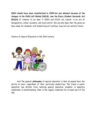 IDEA should have been reauthorized in 2009 but was delayed because of the
changes to No Child Left Behind (NCLB), now the Every Student Succeeds Act
(ESSA). It remains to be seen if IDEA and ESSA can coexist in an era of
deregulation, school vouchers, and local control. We can only hope that the gains we
have made for students with disabilities will continue long into our nation’s future.
History of Special Education in the 20th century
And The general philosophy of special education is that all people have the
ability to learn, regardless of their particular disabilities. The trend in public
education has shifted from isolating special education students in separate
classrooms to mainstreaming them in the regular classroom for at least part of the
day.
 
