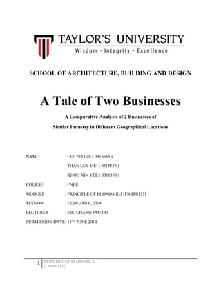 1 PRINCIPLE OF ECONOMICS
[FNBE0135]
SCHOOL OF ARCHITECTURE, BUILDING AND DESIGN
A Tale of Two Businesses
A Comparative Analysis of 2 Businesses of
Similar Industry in Different Geographical Locations
NAME : LEE PEI GIE ( 0315653 )
THAN LEK MEI ( 0315538 )
KHOO XIN YEE ( 0316180 )
COURSE : FNBE
MODULE : PRINCIPLE OF ECONOMICS [FNBE0135]
SESSION : FEBRUARY, 2014
LECTURER : MR. CHANG JAU HO
SUBMISSION DATE: 13TH
JUNE 2014
 