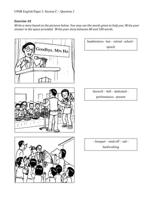 UPSR English Paper 2: Section C – Question 2
Exercise	10	
Write	a	story	based	on	the	pictures	below.	You	may	use	the	words	given	to	help	you.	Write	your	
answer	in	the	space	provided.		Write	your	story	between	80	and	100	words.	
	
	
	
	
	 	
headmistress –last – retired –school -
speech
farewell – hall – dedicated –
performances - present
- bouquet – send-off – sad -
hardworking
 