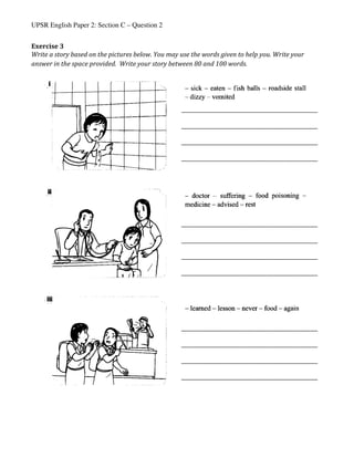 UPSR English Paper 2: Section C – Question 2
Exercise	3	
Write	a	story	based	on	the	pictures	below.	You	may	use	the	words	given	to	help	you.	Write	your	
answer	in	the	space	provided.		Write	your	story	between	80	and	100	words.	
	
	
	 	
_____________________________________________________	
	
_____________________________________________________	
	
_____________________________________________________	
	
_____________________________________________________	
	
_____________________________________________________	
	
_____________________________________________________	
	
_____________________________________________________	
	
_____________________________________________________	
	
_____________________________________________________	
	
_____________________________________________________	
	
_____________________________________________________	
	
_____________________________________________________	
	
 