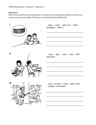 UPSR English Paper 2: Section C – Question 2
Exercise	4	
Write	a	story	based	on	the	pictures	below.	You	may	use	the	words	given	to	help	you.	Write	your	
answer	in	the	space	provided.		Write	your	story	between	80	and	100	words.	
	
	
	
	
	
	
	
	
	
	
	
	
	
	
	
	
	
	
	
	
	
	
	
	
	
	
	
	
	
	
	
	
	
	
	
	
	
	
	
	
	
	 	
_____________________________________________________	
	
_____________________________________________________	
	
_____________________________________________________	
	
_____________________________________________________	
	
_____________________________________________________	
	
_____________________________________________________	
	
_____________________________________________________	
	
_____________________________________________________	
	
_____________________________________________________	
	
_____________________________________________________	
	
_____________________________________________________	
	
_____________________________________________________	
	
 