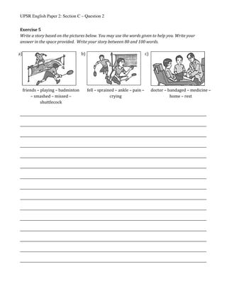 UPSR English Paper 2: Section C – Question 2
Exercise	5	
Write	a	story	based	on	the	pictures	below.	You	may	use	the	words	given	to	help	you.	Write	your	
answer	in	the	space	provided.		Write	your	story	between	80	and	100	words.	
	
			a)	
	
			b)	
	
c)	
	
	 friends	–	playing	–	badminton	
–	smashed	–	missed	–	
shuttlecock	
	 fell	–	sprained	–	ankle	–	pain	–	
crying	
	 doctor	–	bandaged	–	medicine	–	
home	–	rest	
	
_________________________________________________________________________________________________________________
_________________________________________________________________________________________________________________	
_________________________________________________________________________________________________________________
_________________________________________________________________________________________________________________	
_________________________________________________________________________________________________________________
_________________________________________________________________________________________________________________	
_________________________________________________________________________________________________________________
_________________________________________________________________________________________________________________	
_________________________________________________________________________________________________________________
_________________________________________________________________________________________________________________	
_________________________________________________________________________________________________________________
_________________________________________________________________________________________________________________	
_________________________________________________________________________________________________________________
_________________________________________________________________________________________________________________	
_________________________________________________________________________________________________________________	
 