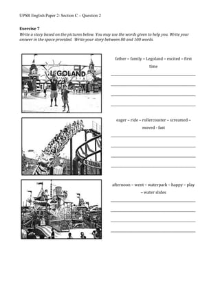 UPSR English Paper 2: Section C – Question 2
Exercise	7	
Write	a	story	based	on	the	pictures	below.	You	may	use	the	words	given	to	help	you.	Write	your	
answer	in	the	space	provided.		Write	your	story	between	80	and	100	words.	
	
	
	
	 	
father	–	family	–	Legoland	–	excited	–	first	
time	
_____________________________________________________	
	
_____________________________________________________	
	
_____________________________________________________	
	
_____________________________________________________	
	
eager	–	ride	–	rollercoaster	–	screamed	–	
moved	-	fast	
_____________________________________________________	
	
_____________________________________________________	
	
_____________________________________________________	
	
_____________________________________________________	
	
afternoon	–	went	–	waterpark	–	happy	–	play	
–	water	slides	
_____________________________________________________	
	
_____________________________________________________	
	
_____________________________________________________	
	
_____________________________________________________	
	
 
