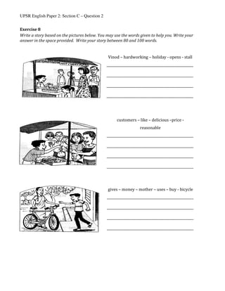UPSR English Paper 2: Section C – Question 2
Exercise	8	
Write	a	story	based	on	the	pictures	below.	You	may	use	the	words	given	to	help	you.	Write	your	
answer	in	the	space	provided.		Write	your	story	between	80	and	100	words.	
	
	
	
	
	
	
	
	
	 	
Vinod	–	hardworking	–	holiday	-	opens	-	stall	
_____________________________________________________	
	
_____________________________________________________	
	
_____________________________________________________	
	
_____________________________________________________	
	
customers	–	like	–	delicious	–price	-	
reasonable	
_____________________________________________________	
	
_____________________________________________________	
	
_____________________________________________________	
	
_____________________________________________________	
	
gives	–	money	–	mother	–	uses	–	buy	-	bicycle	
_____________________________________________________	
	
_____________________________________________________	
	
_____________________________________________________	
	
_____________________________________________________	
	
 
