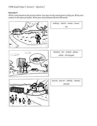 UPSR English Paper 2: Section C – Question 2
Exercise	9	
Write	a	story	based	on	the	pictures	below.	You	may	use	the	words	given	to	help	you.	Write	your	
answer	in	the	space	provided.		Write	your	story	between	80	and	100	words.	
	
	
	
	 	
shocked – fire – looked – phone –
called – fire brigade
walking – school – smoke – house -
ran
arrived – put out – nobody – injured -
praised
 