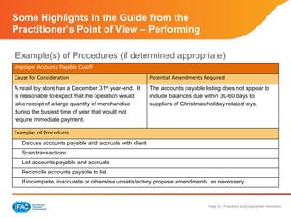 Page 14 | Proprietary and Copyrighted Information
Some Highlights in the Guide from the
Practitioner’s Point of View – Performing
Example(s) of Procedures (if determined appropriate)
Improper Accounts Payable Cutoff
Cause for Consideration Potential Amendments Required
A retail toy store has a December 31st year-end. It
is reasonable to expect that the operation would
take receipt of a large quantity of merchandise
during the busiest time of year that would not
require immediate payment.
The accounts payable listing does not appear to
include balances due within 30-60 days to
suppliers of Christmas holiday related toys.
Examples of Procedures
Discuss accounts payable and accruals with client
Scan transactions
List accounts payable and accruals
Reconcile accounts payable to list
If incomplete, inaccurate or otherwise unsatisfactory propose amendments as necessary
 