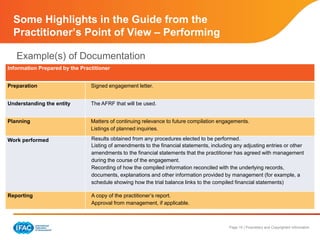 Page 15 | Proprietary and Copyrighted Information
Some Highlights in the Guide from the
Practitioner’s Point of View – Performing
Example(s) of Documentation
Information Prepared by the Practitioner
Preparation Signed engagement letter.
Understanding the entity The AFRF that will be used.
Planning Matters of continuing relevance to future compilation engagements.
Listings of planned inquiries.
Work performed Results obtained from any procedures elected to be performed.
Listing of amendments to the financial statements, including any adjusting entries or other
amendments to the financial statements that the practitioner has agreed with management
during the course of the engagement.
Recording of how the compiled information reconciled with the underlying records,
documents, explanations and other information provided by management (for example, a
schedule showing how the trial balance links to the compiled financial statements)
Reporting A copy of the practitioner’s report.
Approval from management, if applicable.
 