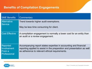 Page 5 | Proprietary and Copyrighted Information
Benefits of Compilation Engagements
SME Benefits Commentary
Alternative
Service
Trend towards higher audit exemptions.
May be less time consuming for client.
Cost Effective A compilation engagement is normally a lower cost for an entity than
an audit or a review engagement.
Reported
Involvement
From a
Professional
Accompanying report states expertise in accounting and financial
reporting applied to assist in the preparation and presentation as well
as adherence to relevant ethical requirements.
 