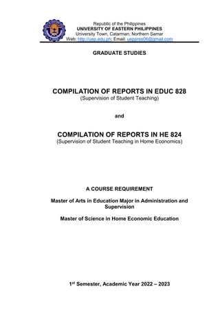 Republic of the Philippines
UNIVERSITY OF EASTERN PHILIPPINES
University Town, Catarman, Northern Samar
Web: http://uep.edu.ph; Email: ueppres06@gmail.com
GRADUATE STUDIES
COMPILATION OF REPORTS IN EDUC 828
(Supervision of Student Teaching)
and
COMPILATION OF REPORTS IN HE 824
(Supervision of Student Teaching in Home Economics)
A COURSE REQUIREMENT
Master of Arts in Education Major in Administration and
Supervision
Master of Science in Home Economic Education
1st
Semester, Academic Year 2022 – 2023
 