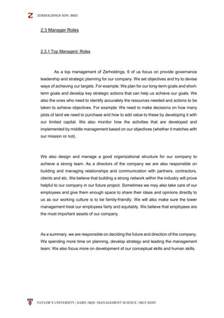 ZERHOLDINGS SDN. BHD.
TAYLOR’S UNIVERSITY | SABD | BQS | MANAGEMENT SCIENCE | MGT 60203
2.3 Manager Roles
2.3.1 Top Managers’ Roles
As a top management of Zerholdings, 6 of us focus on provide governance
leadership and strategic planning for our company. We set objectives and try to devise
ways of achieving our targets. For example: We plan for our long-term goals and short-
term goals and develop key strategic actions that can help us achieve our goals. We
also the ones who need to identify accurately the resources needed and actions to be
taken to achieve objectives. For example: We need to make decisions on how many
plots of land we need to purchase and how to add value to these by developing it with
our limited capital. We also monitor how the activities that are developed and
implemented by middle management based on our objectives (whether it matches with
our mission or not).
We also design and manage a good organizational structure for our company to
achieve a strong team. As a directors of the company we are also responsible on
building and managing relationships and communication with partners, contractors,
clients and etc. We believe that building a strong network within the industry will prove
helpful to our company in our future project. Sometimes we may also take care of our
employees and give them enough space to share their ideas and opinions directly to
us as our working culture is to be family-friendly. We will also make sure the lower
management treat our employees fairly and equitably. We believe that employees are
the most important assets of our company.
As a summary, we are responsible on deciding the future and direction of the company.
We spending more time on planning, develop strategy and leading the management
team. We also focus more on development of our conceptual skills and human skills.
 