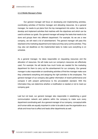 ZERHOLDINGS SDN. BHD.
TAYLOR’S UNIVERSITY | SABD | BQS | MANAGEMENT SCIENCE | MGT 60203
2.3.2 Middle Manager’s Roles
Our general manager will focus on developing and implementing activities,
coordinating activities of first-line manager and allocating resources. As a general
manager, he needs to put plans from the top management into action. He needs to
develop and implement activities that matches with the objectives and which can be
used to achieve our goals. Our general manager will assign the tasks that needs to be
done and groups them into different department. For example: As we are a new
company, we will need a lot of advertisement. The general manager will pass this
idea/task to the marketing department and make sure they carry out the activities. They
may also set deadlines on the implemented tasks to make sure everything is on
schedule.
As a general manager, he takes responsible on requesting resources and the
allocation of resources. He will make sure our company’s resources are effectively
used. For example: He will decide how much funds are needed for the marketing
department for them to carry out the advertisement for our company. Our general
manager is also responsible on coordinating activities of first-line manager make sure
they understand everything and assigning the right activities to the employees. The
general manager of our company also gather information of recent performance and
compare it with present performance to the pre-establish standard. With this
information they can determine whether a modification is needed or not to meet our
company goal.
Last but not least, our general manager also responsible in establishing a good
communication network and patterns within the company to make sure every
department coordinating well. As a general manager of our company, conceptual skills
and human skills are equally important in order to be able to see the organization as a
whole and know how to affect and leads other departments as well.
 