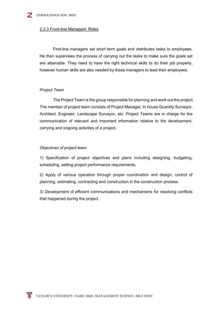 ZERHOLDINGS SDN. BHD.
TAYLOR’S UNIVERSITY | SABD | BQS | MANAGEMENT SCIENCE | MGT 60203
2.3.3 Front-line Managers’ Roles
First-line managers set short term goals and distributes tasks to employees.
He then supervises the process of carrying out the tasks to make sure the goals set
are attainable. They need to have the right technical skills to do their job properly,
however human skills are also needed by these managers to lead their employees.
Project Team
The Project Team is the group responsible for planning and work out the project.
The member of project team consists of Project Manager, In house Quantity Surveyor,
Architect, Engineer, Landscape Surveyor, etc. Project Teams are in charge for the
communication of relevant and important information relative to the development,
carrying and ongoing activities of a project.
Objectives of project team
1) Specification of project objectives and plans including designing, budgeting,
scheduling, setting project performance requirements.
2) Apply of various operation through proper coordination and design, control of
planning, estimating, contracting and construction in the construction process.
3) Development of efficient communications and mechanisms for resolving conflicts
that happened during the project.
 