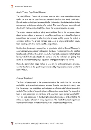 ZERHOLDINGS SDN. BHD.
TAYLOR’S UNIVERSITY | SABD | BQS | MANAGEMENT SCIENCE | MGT 60203
Head of Project Team/Project Manager
The Head of Project Team’s role is to make sure that team can achieve all the relevant
goals. He acts as the most important person throughout the whole construction
lifecycle as the project team is responsible for the inception, feasibility studies, design,
procurement up to the completion of a project. The head of project team will work
closely with the Superintending Officer during the whole construction process.
The project manager carries a lot of responsibilities. During the pre-tender stage,
planning & scheduling of a project is one of the most important roles of the head of
project team as he need to plan the build process and to ensure the project is
completed on time. The project manager also needs to arrange and lead on regular
team meetings with other members of the project team.
Besides that, the project manager has to coordinate with the General Manager to
ensure company resources are adequately distributed in project activities. He also has
to collaborate with other Department heads, for instance the sales and marketing head
to ensure that what is advertised is the same as what the customers are getting. This
is vital to enhance the company’s reputation among potential property buyers.
During the construction stage, he has to keep an eye on the construction progress,
whether it adheres to the quality requirements set by the project team and whether it
is on schedule.
Financial Department
The financial department is the group responsible for monitoring the company’s
profitability, while ensuring timely and accurate financial reporting and making sure
that the company has established and maintains an effective set of internal accounting
controls. The member of accounting team will be certified accountants. The accounting
team is also responsible for monitoring and accurately report company profitability.
They are also responsible in distributing the salary to employees and controlling the
inflow and outflow of cash in every department. The head of financial department
monitors the members in the team to ensure the smoothness of operations.
 