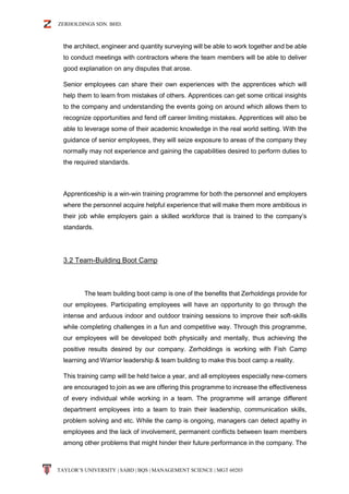 ZERHOLDINGS SDN. BHD.
TAYLOR’S UNIVERSITY | SABD | BQS | MANAGEMENT SCIENCE | MGT 60203
the architect, engineer and quantity surveying will be able to work together and be able
to conduct meetings with contractors where the team members will be able to deliver
good explanation on any disputes that arose.
Senior employees can share their own experiences with the apprentices which will
help them to learn from mistakes of others. Apprentices can get some critical insights
to the company and understanding the events going on around which allows them to
recognize opportunities and fend off career limiting mistakes. Apprentices will also be
able to leverage some of their academic knowledge in the real world setting. With the
guidance of senior employees, they will seize exposure to areas of the company they
normally may not experience and gaining the capabilities desired to perform duties to
the required standards.
Apprenticeship is a win-win training programme for both the personnel and employers
where the personnel acquire helpful experience that will make them more ambitious in
their job while employers gain a skilled workforce that is trained to the company’s
standards.
3.2 Team-Building Boot Camp
The team building boot camp is one of the benefits that Zerholdings provide for
our employees. Participating employees will have an opportunity to go through the
intense and arduous indoor and outdoor training sessions to improve their soft-skills
while completing challenges in a fun and competitive way. Through this programme,
our employees will be developed both physically and mentally, thus achieving the
positive results desired by our company. Zerholdings is working with Fish Camp
learning and Warrior leadership & team building to make this boot camp a reality.
This training camp will be held twice a year, and all employees especially new-comers
are encouraged to join as we are offering this programme to increase the effectiveness
of every individual while working in a team. The programme will arrange different
department employees into a team to train their leadership, communication skills,
problem solving and etc. While the camp is ongoing, managers can detect apathy in
employees and the lack of involvement, permanent conflicts between team members
among other problems that might hinder their future performance in the company. The
 