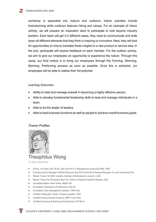 ZERHOLDINGS SDN. BHD.
TAYLOR’S UNIVERSITY | SABD | BQS | MANAGEMENT SCIENCE | MGT 60203
workshop is separated into indoors and outdoors. Indoor activities include
brainstorming while outdoors features hiking and camps. For an example of indoor
activity, we will prepare an inspiration deck to participate to look beyond industry
borders. Each team will get 2-3 different cases, they need to communicate and write
down all different elements that they think is inspiring or innovative. Next, they will look
for opportunities on how to translate these insights to a new product or service idea. In
the end, participate will receive feedback on each member. For the outdoor activity,
we aim to give our employees an opportunity to experience the nature. Through this
camp, our final motive is to bring our employees through the Forming, Storming,
Norming, Performing process as soon as possible. Once this is achieved, our
employees will be able to realise their full potential.
Learning Outcomes
 Ability to lead and manage oneself in becoming a highly effective person.
 Able to develop fundamental leadership skills to lead and manage individuals in a
team.
 Able to be the leader of leaders.
 Able to lead business functions as well as people to achieve overall business goals.
Trainer Profiles
Theophilus Wong
12 years experience
 B.Eng, 1st Class (UK), M.Sc. (UK) and Ph.D in Management (pursuing) PBS, UPM
 Formerly Senior Manager of Mind Resource Asia Pte Ltd (AUS) & General Manager of Local Consulting Firm
 Master Trainer for DISC Insights, Institute of Motivational Living Inc. USA
 Master Trainer for Workplace Big Five, Centre of Applied Cognitive Studies, USA
 Accredited Belbin Team Roles, Belbin UK
 Accredited Competency Professional, ILM UK
 Accredited Team Management System, TMS AUS
 Certified Habitudes Trainer, Growing Leaders, USA
 Certified Strong Interest Inventory, MBTI Trust USA
 Certified Coaching & Mentoring Professional, ITD M’sia
 