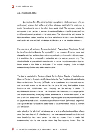 ZERHOLDINGS SDN. BHD.
TAYLOR’S UNIVERSITY | SABD | BQS | MANAGEMENT SCIENCE | MGT 60203
3.3 Professional Talks
Zerholdings Sdn. Bhd. aims to attract young talents into the company who can
continuously sharpen their skills as providing adequate training to the employees to
equip themselves is one of the short term goals listed. The company wants the
employees to get involved in as many professional talks as possible to expose them
to different knowledge related to the construction. The talk could be held outside the
company where various speakers who have experiences in the construction industry
are invited over to share their knowledge and know-how to the younger generation.
For example, a talk series on Construction Industry Payment and Adjudication Act will
be beneficiary to the Quantity Surveyors (QS) in our company. Payment issue shall
always be resolved and keep to a minimum to maintain good reputation of the company.
It is insufficient for in house QS to be familiar with the payment process only. They
should also be acquainted with the methods to handle disputes related to payment
issue, where it can lead to arbitration if not solved properly. Thus, thorough
understanding of the adjudication rules is crucial.
The talk is conducted by Professor Datuk Sundra Rajoo, Director of Kuala Lumpur
Regional Centre for Arbitration (KLRCA) and also the Past President of the Asia-Pacific
Regional Arbitration Grouping (APRAG). He is experienced in contractual payment
and arbitration matter as he serves on the panel of many international arbitral
institutions and organizations. Our company will be sending 2 senior QS
representatives to attend the talk. The talk covers the Construction Industry Payment
and Adjudication Act (CIPAA) regulations and the KLRCA Adjudication Rules. At the
end of the talk, there will be Q&A session for participants to clarify their uncertainties
on payment related issues. By attending the mentioned talk, participated employees
are expected to be equipped with better ability to solve the matters related to payment
and arbitration.
After attending the talk, the 2 participants are to write a reflective journal that reflects
what they have learned. A reflective report not only encourages participants to recall
what knowledge they have gained, but also encourages them to apply their
understanding into the real practice when they face payment issues. Also, the
 