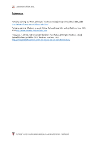 ZERHOLDINGS SDN. BHD.
TAYLOR’S UNIVERSITY | SABD | BQS | MANAGEMENT SCIENCE | MGT 60203
References:
Fish camp learning. Our Team. (Hitting the headlines article) [online]. Retrieved June 23th, 2016
http://www.fishcamp.com.my/about_team.html
Fish camp learning. What sets us apart. (Hitting the headlines article) [online]. Retrieved June 23th,
2016 http://www.fishcamp.com.my/index.html
Hridayinee, H. (2013) .5 Life Lessons We Can Learn From Nature. (Hitting the headlines article)
[online] (Updated on 29 May 2013). Retrieved June 20th, 2016
http://www.jewelsofhappiness.com/5-life-lessons-we-can-learn-from-nature/
 