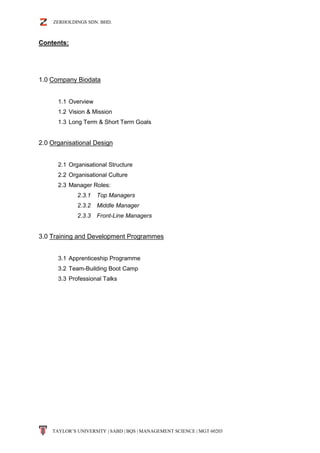 ZERHOLDINGS SDN. BHD.
TAYLOR’S UNIVERSITY | SABD | BQS | MANAGEMENT SCIENCE | MGT 60203
Contents:
1.0 Company Biodata
1.1 Overview
1.2 Vision & Mission
1.3 Long Term & Short Term Goals
2.0 Organisational Design
2.1 Organisational Structure
2.2 Organisational Culture
2.3 Manager Roles:
2.3.1 Top Managers
2.3.2 Middle Manager
2.3.3 Front-Line Managers
3.0 Training and Development Programmes
3.1 Apprenticeship Programme
3.2 Team-Building Boot Camp
3.3 Professional Talks
 