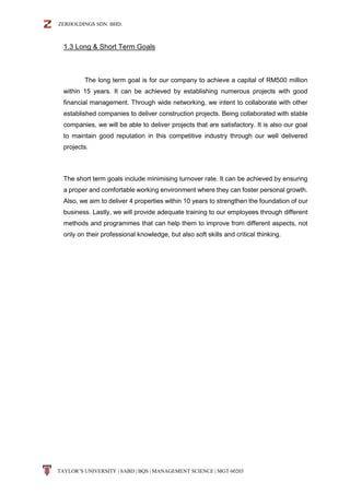ZERHOLDINGS SDN. BHD.
TAYLOR’S UNIVERSITY | SABD | BQS | MANAGEMENT SCIENCE | MGT 60203
1.3 Long & Short Term Goals
The long term goal is for our company to achieve a capital of RM500 million
within 15 years. It can be achieved by establishing numerous projects with good
financial management. Through wide networking, we intent to collaborate with other
established companies to deliver construction projects. Being collaborated with stable
companies, we will be able to deliver projects that are satisfactory. It is also our goal
to maintain good reputation in this competitive industry through our well delivered
projects.
The short term goals include minimising turnover rate. It can be achieved by ensuring
a proper and comfortable working environment where they can foster personal growth.
Also, we aim to deliver 4 properties within 10 years to strengthen the foundation of our
business. Lastly, we will provide adequate training to our employees through different
methods and programmes that can help them to improve from different aspects, not
only on their professional knowledge, but also soft skills and critical thinking.
 