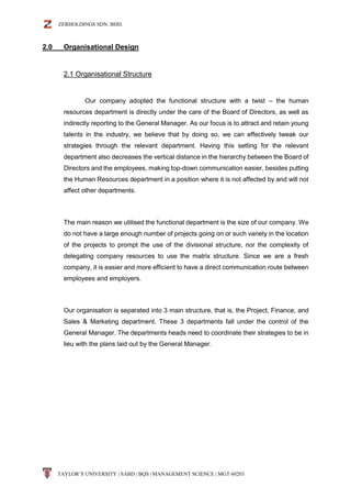 ZERHOLDINGS SDN. BHD.
TAYLOR’S UNIVERSITY | SABD | BQS | MANAGEMENT SCIENCE | MGT 60203
2.0 Organisational Design
2.1 Organisational Structure
Our company adopted the functional structure with a twist – the human
resources department is directly under the care of the Board of Directors, as well as
indirectly reporting to the General Manager. As our focus is to attract and retain young
talents in the industry, we believe that by doing so, we can effectively tweak our
strategies through the relevant department. Having this setting for the relevant
department also decreases the vertical distance in the hierarchy between the Board of
Directors and the employees, making top-down communication easier, besides putting
the Human Resources department in a position where it is not affected by and will not
affect other departments.
The main reason we utilised the functional department is the size of our company. We
do not have a large enough number of projects going on or such variety in the location
of the projects to prompt the use of the divisional structure, nor the complexity of
delegating company resources to use the matrix structure. Since we are a fresh
company, it is easier and more efficient to have a direct communication route between
employees and employers.
Our organisation is separated into 3 main structure, that is, the Project, Finance, and
Sales & Marketing department. These 3 departments fall under the control of the
General Manager. The departments heads need to coordinate their strategies to be in
lieu with the plans laid out by the General Manager.
 