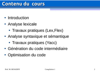 Prof. M. BENADDY Compilation 1 2

Introduction

Analyse lexicale

Travaux pratiques (Lex,Flex)

Analyse syntaxique et sémantique

Travaux pratiques (Yacc)

Génération du code intermédiaire

Optimisation du code
Contenu
Contenu du cours
du cours
 