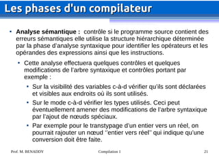 Prof. M. BENADDY Compilation 1 21

Analyse sémantique : contrôle si le programme source contient des
erreurs sémantiques elle utilise la structure hiérarchique déterminée
par la phase d’analyse syntaxique pour identifier les opérateurs et les
opérandes des expressions ainsi que les instructions.

Cette analyse effectuera quelques contrôles et quelques
modifications de l’arbre syntaxique et contrôles portant par
exemple :

Sur la visibilité des variables c-à-d vérifier qu’ils sont déclarées
et visibles aux endroits où ils sont utilisés.

Sur le mode c-à-d vérifier les types utilisés. Ceci peut
éventuellement amener des modifications de l’arbre syntaxique
par l’ajout de nœuds spéciaux.

Par exemple pour le transtypage d’un entier vers un réel, on
pourrait rajouter un nœud ‘’entier vers réel’’ qui indique qu’une
conversion doit être faite.
Les phases d'un compilateur
Les phases d'un compilateur
 