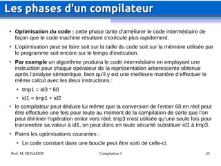 Prof. M. BENADDY Compilation 1 25

Optimisation du code : cette phase tante d’améliorer le code intermédiaire de
façon que le code machine résultant s’exécute plus rapidement.

L’optimisation peut se faire soit sur la taille du code soit sur la mémoire utilisée par
le programme soit encore sur le temps d’exécution.

Par exemple un algorithme produira le code intermédiaire en employant une
instruction pour chaque opérateur de la représentation arborescente obtenue
après l’analyse sémantique, bien qu’il y est une meilleure manière d’effectuer le
même calcul avec les deux instructions :

tmp1 = id3 * 60

id1 = tmp1 + id2

le compilateur peut déduire lui même que la conversion de l’entier 60 en réel peut
être effectuée une fois pour toute au moment de la compilation de sorte que l’on
peut éliminer l’opération entier vers réel. tmp3 n’est utilisée qu’une seule fois pour
transmettre sa valeur à id1, on peut donc en toute sécurité substituer id1 à tmp3.

Parmi les optimisations courantes :

Le code constant dans une boucle peut être sorti de celle-ci.
Les phases d'un compilateur
Les phases d'un compilateur
 
