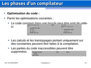 Prof. M. BENADDY Compilation 1 26

Optimisation du code :

Parmi les optimisations courantes :

Le code constant dans une boucle peut être sorti de celle-
ci.

Les calculs et les transtypages portant uniquement sur
des constantes peuvent être faites à la compilation.

Les parties du code inaccessibles peuvent être
supprimées.
Les phases d'un compilateur
Les phases d'un compilateur
for(i = 0 ; i<3 ; i++)
{
scanf(‘’%d’’,&a) ;
b = 12 ;
a = a + i ;
printf(‘’%d’’,a) ;
}
Opt b = 12 ;
for(i = 0 ; i<3 ; i++)
{
scanf(‘’%d’’,&a) ;
a = a + i ;
printf(‘’%d’’,a) ;
}
If(cond1 || true)
Inst1 ;
else inst2 ;
Opt Inst1 ;
 
