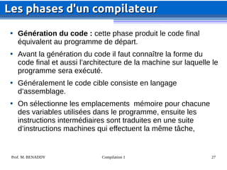 Prof. M. BENADDY Compilation 1 27

Génération du code : cette phase produit le code final
équivalent au programme de départ.

Avant la génération du code il faut connaître la forme du
code final et aussi l’architecture de la machine sur laquelle le
programme sera exécuté.

Généralement le code cible consiste en langage
d’assemblage.

On sélectionne les emplacements mémoire pour chacune
des variables utilisées dans le programme, ensuite les
instructions intermédiaires sont traduites en une suite
d’instructions machines qui effectuent la même tâche,
Les phases d'un compilateur
Les phases d'un compilateur
 