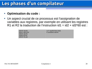 Prof. M. BENADDY Compilation 1 28

Optimisation du code :

Un aspect crucial de ce processus est l’assignation de
variables aux registres, par exemple en utilisant les registres
R1 et R2 la traduction de l’instruction id1 = id2 + id3*60 est :
Les phases d'un compilateur
Les phases d'un compilateur
MOVF id3,R2
MULF #60.0,R2
MOVF id2,R1
ADDF R2,R1
MOVF R1,id1
Le F signifie float (réel)
# constante interne
 