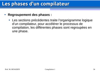 Prof. M. BENADDY Compilation 1 34

Regroupement des phases :

Les sections précédentes traite l’organigramme logique
d’un compilateur, pour accélérer le processus de
compilation, les différentes phases sont regroupées en
une phase.
Les phases d'un compilateur
Les phases d'un compilateur
 