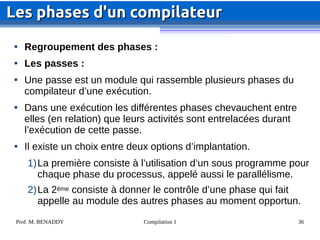Prof. M. BENADDY Compilation 1 36

Regroupement des phases :

Les passes :

Une passe est un module qui rassemble plusieurs phases du
compilateur d’une exécution.

Dans une exécution les différentes phases chevauchent entre
elles (en relation) que leurs activités sont entrelacées durant
l’exécution de cette passe.

Il existe un choix entre deux options d’implantation.
1)La première consiste à l’utilisation d’un sous programme pour
chaque phase du processus, appelé aussi le parallélisme.
2)La 2ème consiste à donner le contrôle d’une phase qui fait
appelle au module des autres phases au moment opportun.
Les phases d'un compilateur
Les phases d'un compilateur
 