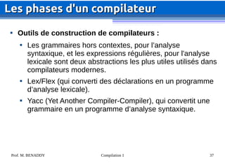 Prof. M. BENADDY Compilation 1 37

Outils de construction de compilateurs :

Les grammaires hors contextes, pour l’analyse
syntaxique, et les expressions régulières, pour l'analyse
lexicale sont deux abstractions les plus utiles utilisés dans
compilateurs modernes.

Lex/Flex (qui converti des déclarations en un programme
d’analyse lexicale).

Yacc (Yet Another Compiler-Compiler), qui convertit une
grammaire en un programme d’analyse syntaxique.
Les phases d'un compilateur
Les phases d'un compilateur
 