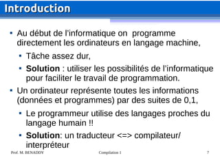 Prof. M. BENADDY Compilation 1 7

Au début de l’informatique on programme
directement les ordinateurs en langage machine,

Tâche assez dur,

Solution : utiliser les possibilités de l’informatique
pour faciliter le travail de programmation.

Un ordinateur représente toutes les informations
(données et programmes) par des suites de 0,1,

Le programmeur utilise des langages proches du
langage humain !!

Solution: un traducteur <=> compilateur/
interpréteur
Introduction
Introduction
 