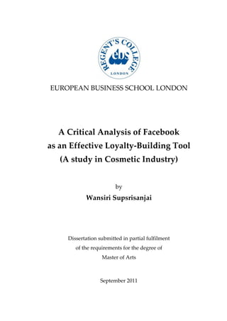 EUROPEAN BUSINESS SCHOOL LONDON




  A Critical Analysis of Facebook
as an Effective Loyalty-Building Tool
   (A study in Cosmetic Industry)


                         by
            Wansiri Supsrisanjai




     Dissertation submitted in partial fulfilment
        of the requirements for the degree of
                   Master of Arts



                  September 2011
 