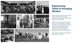 Empowering
Talent In Emerging
Markets
Unlike traditional outsourcing, we want to
provide extraordinary value to our
customers by investing our profits into the
design talent in Indonesia.
Whether it’s by educating our employees
with our in house academy or by simply
providing an incredible work environment
with in-house gym, full health care,
nutritional food and frequent social
activities, we’re fully committed to
empowering talents in emerging markets.
We’re leaders In redefining the traditional
approach of outsourcing.
 