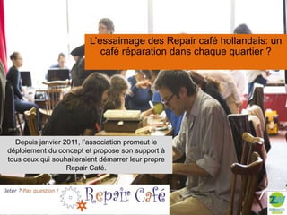 L’essaimage des Repair café hollandais: un
café réparation dans chaque quartier ?

Depuis janvier 2011, l’association promeut le
déploiement du concept et propose son support à
tous ceux qui souhaiteraient démarrer leur propre
Repair Café.

 