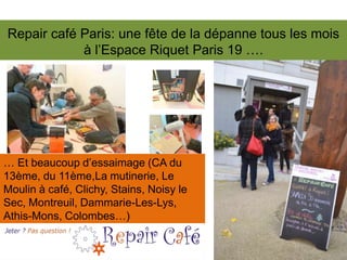 Repair café Paris: une fête de la dépanne tous les mois
à l’Espace Riquet Paris 19 ….

… Et beaucoup d’essaimage (CA du
13ème, du 11ème,La mutinerie, Le
Moulin à café, Clichy, Stains, Noisy le
Sec, Montreuil, Dammarie-Les-Lys,
Athis-Mons, Colombes…)

 