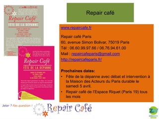 Repair café
www.repaircafe.fr
Repair café Paris
60, avenue Simon Bolivar, 75019 Paris
Tél : 06.60.99.97.66 / 06.76.94.61.00
Mail : repaircafeparis@gmail.com
http://repaircafeparis.fr/
Prochaines dates:
• Fête de la dépanne avec débat et intervention à
la Maison des Acteurs du Paris durable le
samedi 5 avril.
• Repair café de l’Espace Riquet (Paris 19) tous
les mois
Merci pour votre attention !
ou un autre message personnel 

 