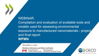 December 2, 2021
Mathieu Dextraze and Marc LaPointe
WEBINAR:
Compilation and evaluation of available tools and
models used for assessing environmental
exposure to manufactured nanomaterials - project
and final report
WPMN
 