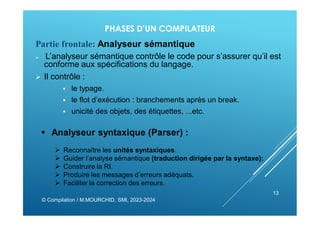 PHASES D’UN COMPILATEUR
Partie frontale: Analyseur sémantique
 L’analyseur sémantique contrôle le code pour s’assurer qu’il est
conforme aux spéciﬁcations du langage.
 Il contrôle :
 le typage.
 le ﬂot d’exécution : branchements après un break.
 unicité des objets, des étiquettes, ...etc.
© Compilation / M.MOURCHID, SMI, 2023-2024
13
 Analyseur syntaxique (Parser) :
 Reconnaître les unités syntaxiques.
 Guider l’analyse sémantique (traduction dirigée par la syntaxe):
 Construire la RI.
 Produire les messages d’erreurs adéquats.
 Faciliter la correction des erreurs.
 